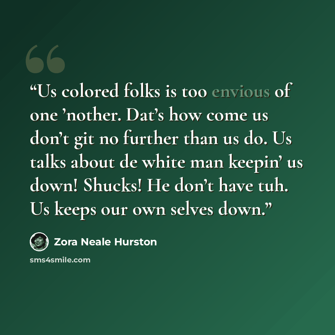 “Us colored folks is too envious of one ’nother. Dat’s how come us don’t git no further than us do. Us talks about de white man keepin’ us down! Shucks! He don’t have tuh. Us keeps our own selves down.” quote by Zora Neale Hurston