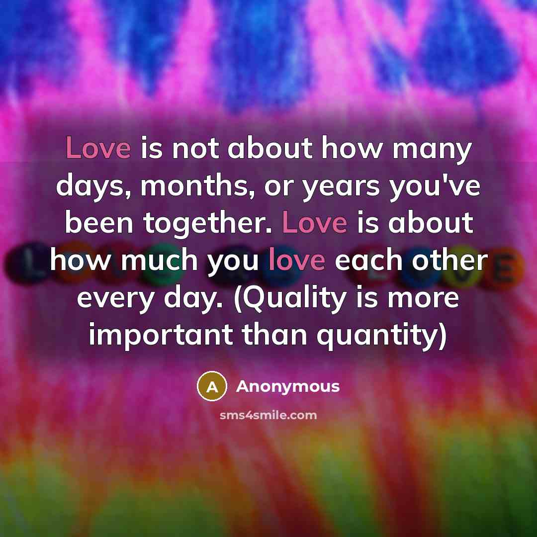 “Love is not about how many days, months, or years you've been together. Love is about how much you love each other every day. (Quality is more important than quantity)” quote by Anonymous