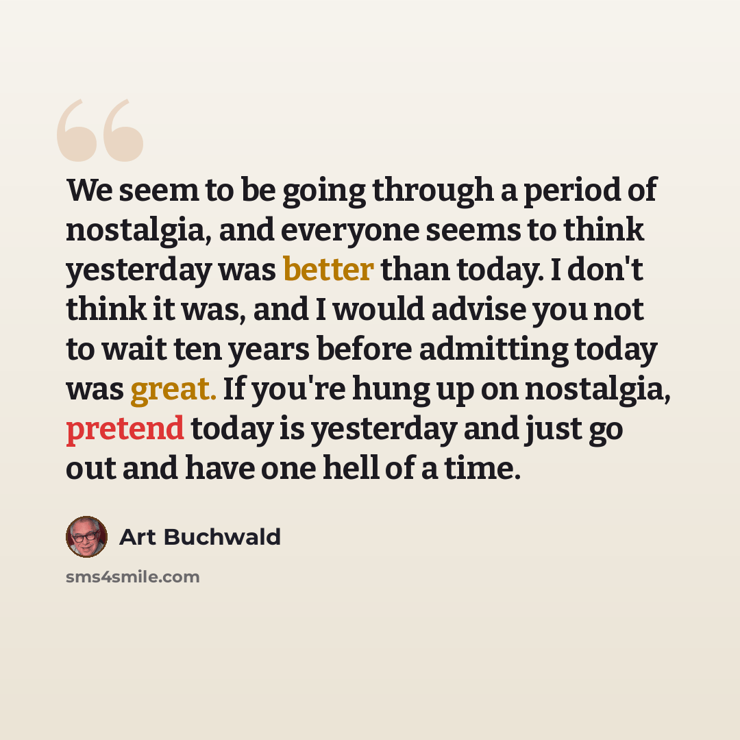“We seem to be going through a period of nostalgia, and everyone seems to think yesterday was better than today. I don't think it was, and I would advise you not to wait ten years before admitting today was great. If you're hung up on nostalgia, pretend today is yesterday and just go out and have…” quote by Art Buchwald