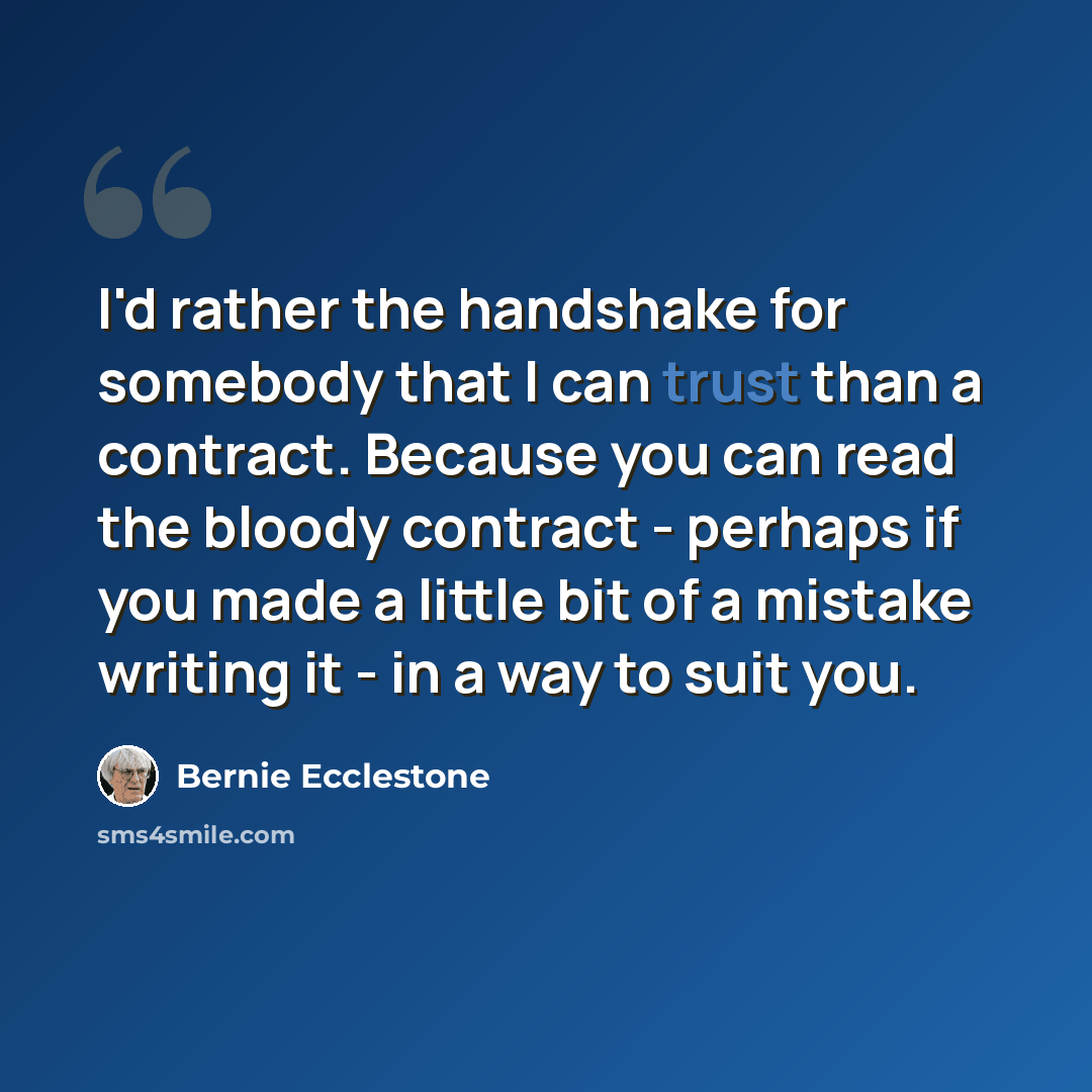 “I'd rather the handshake for somebody that I can trust than a contract. Because you can read the bloody contract - perhaps if you made a little bit of a mistake writing it - in a way to suit you.” quote by Bernie Ecclestone