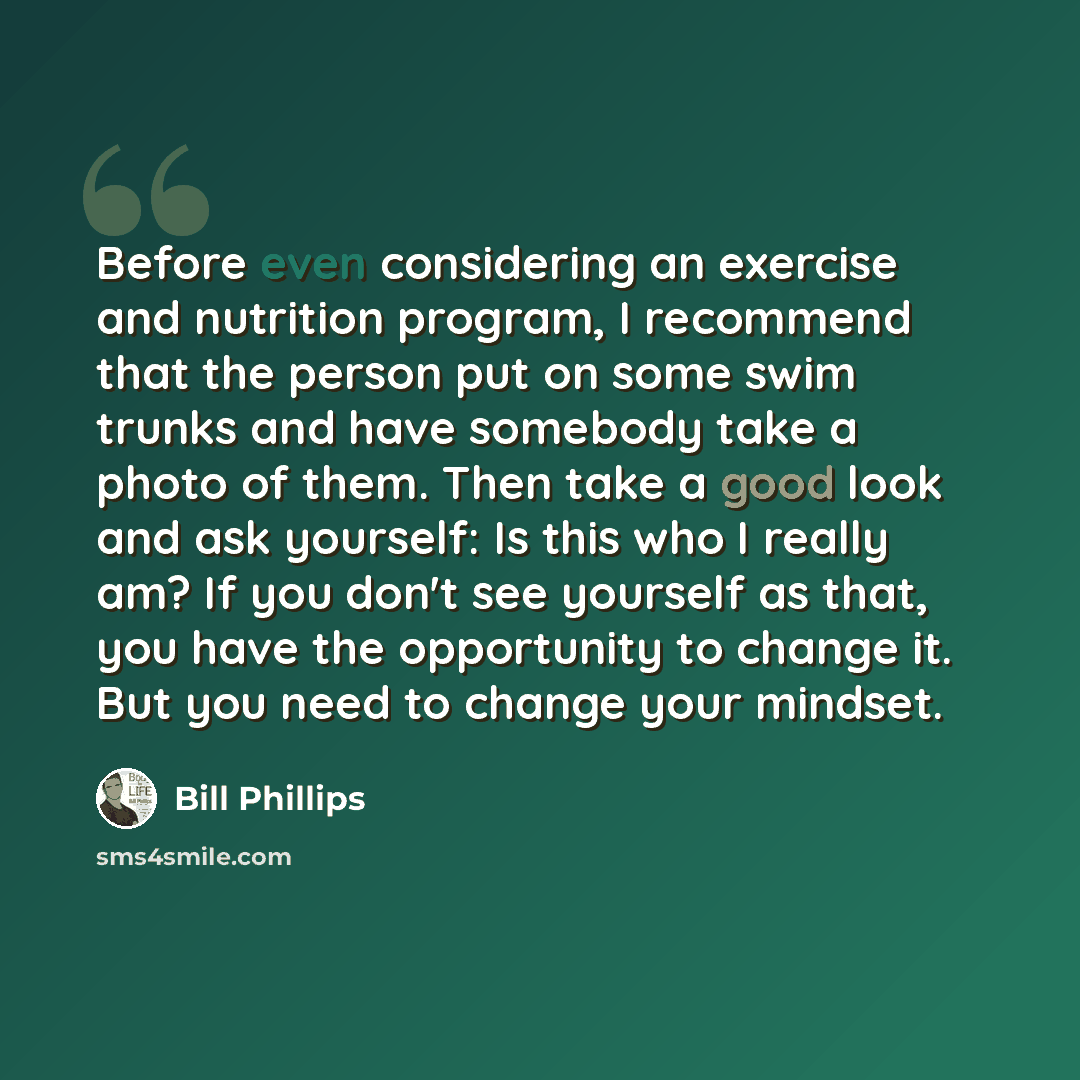 “Before even considering an exercise and nutrition program, I recommend that the person put on some swim trunks and have somebody take a photo of them. Then take a good look and ask yourself: Is this who I really am? If you don't see yourself as that, you have the opportunity to change it. But you…” quote by Bill Phillips
