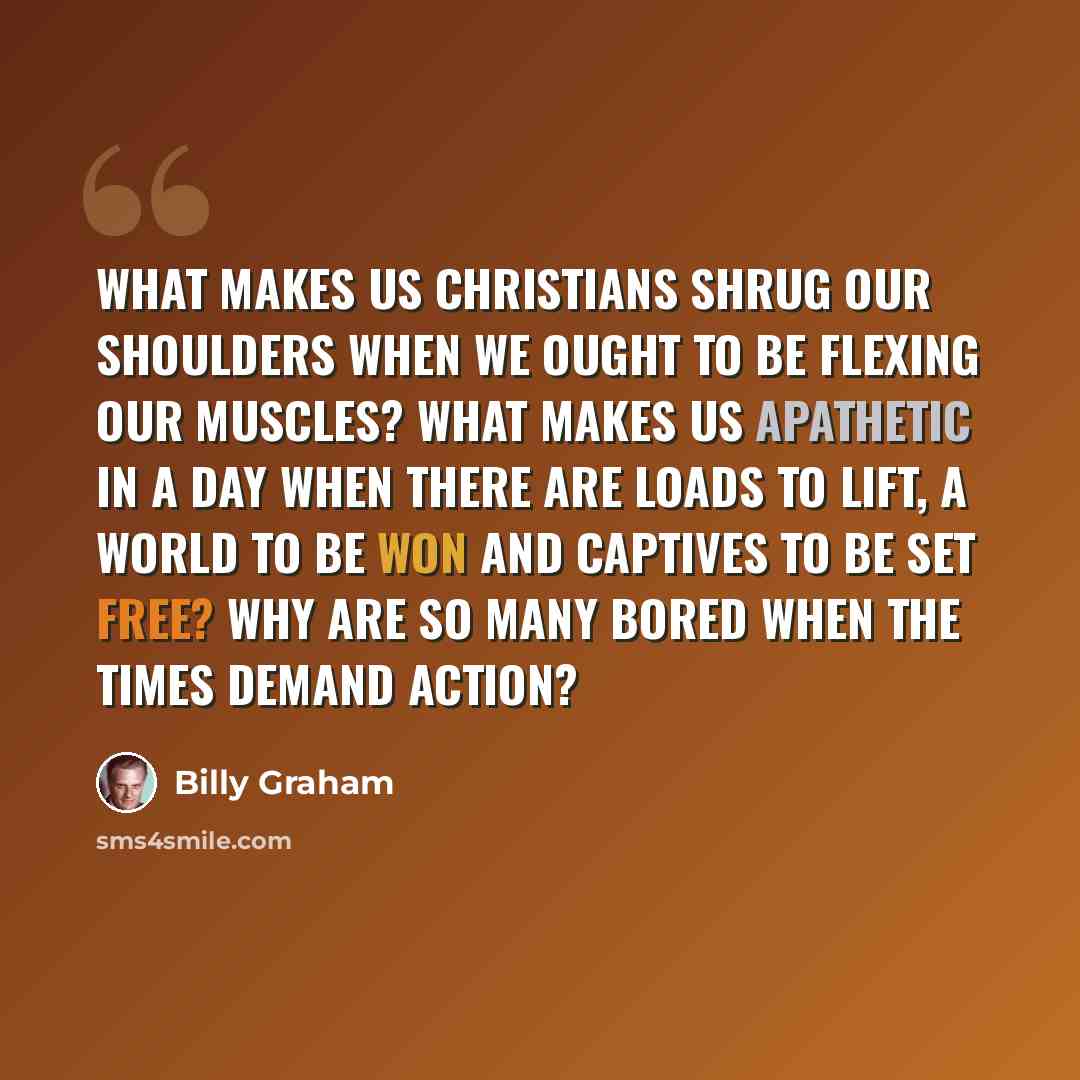 “What makes us Christians shrug our shoulders when we ought to be flexing our muscles? What makes us apathetic in a day when there are loads to lift, a world to be won and captives to be set free? Why are so many bored when the times demand action?” quote by Billy Graham
