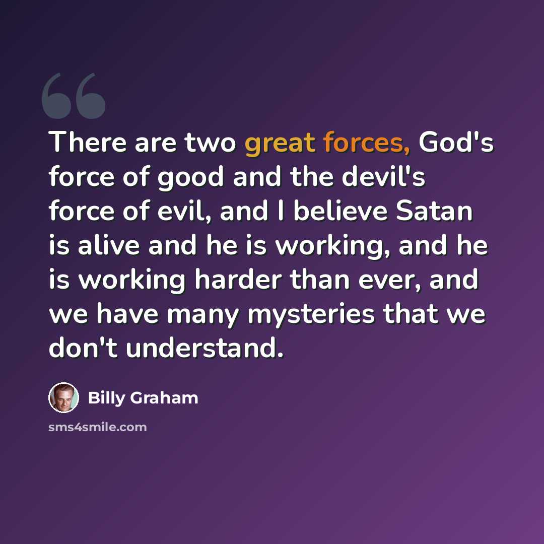 “There are two great forces, God's force of good and the devil's force of evil, and I believe Satan is alive and he is working, and he is working harder than ever, and we have many mysteries that we don't understand.” quote by Billy Graham