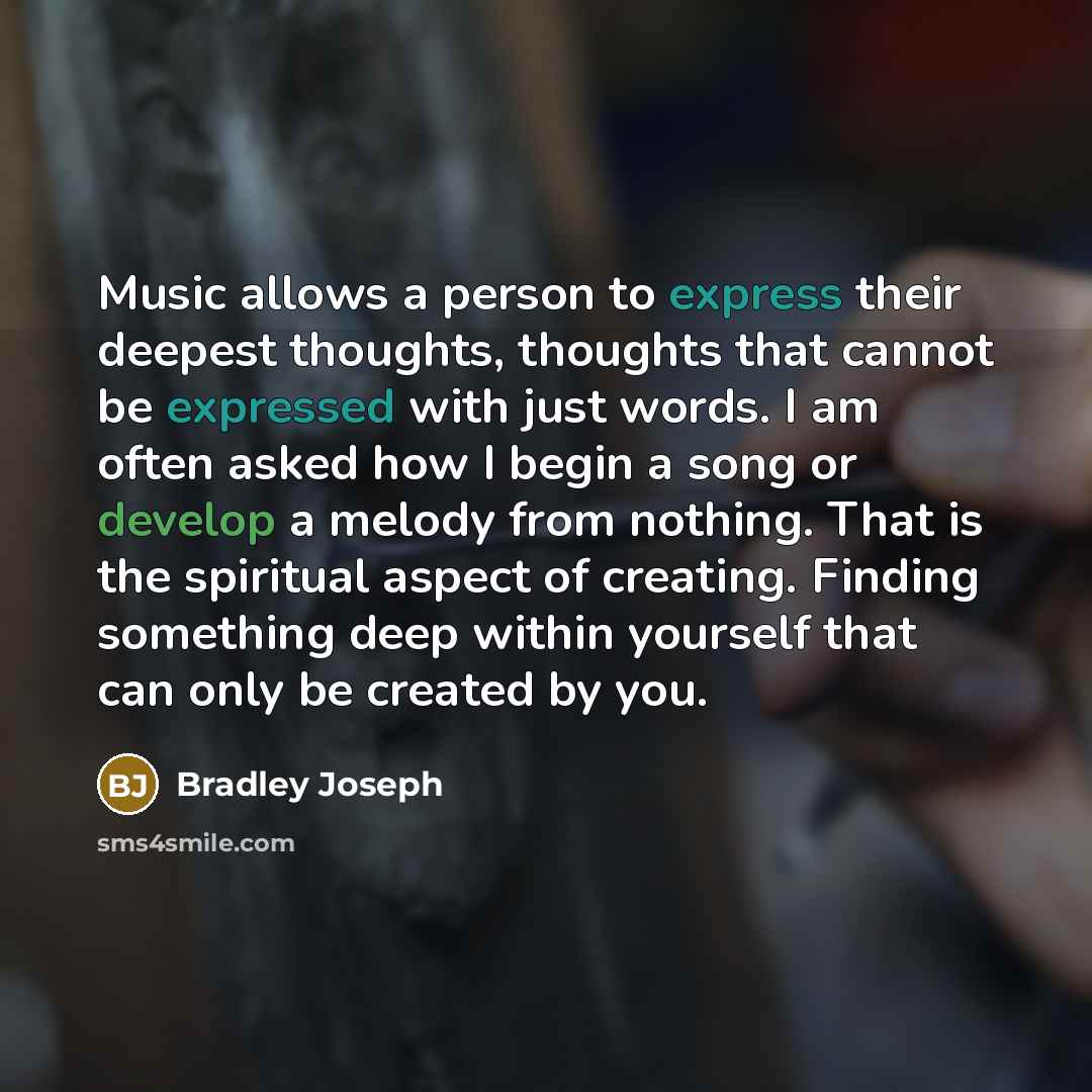 “Music allows a person to express their deepest thoughts, thoughts that cannot be expressed with just words. I am often asked how I begin a song or develop a melody from nothing. That is the spiritual aspect of creating. Finding something deep within yourself that can only be created by you.” quote by Bradley Joseph