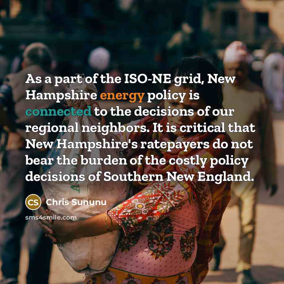 “As a part of the ISO-NE grid, New Hampshire energy policy is connected to the decisions of our regional neighbors. It is critical that New Hampshire's ratepayers do not bear the burden of the costly policy decisions of Southern New England.” quote by Chris Sununu