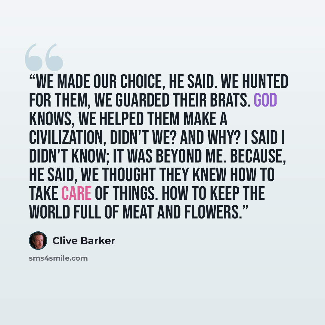 “We made our choice, he said. We hunted for them, we guarded their brats. God knows, we helped them make a civilization, didn't we? And why? I said I didn't know; it was beyond me. Because, he said, we thought they knew how to take care of things. How to keep the world full of meat and flowers.” quote by Clive Barker