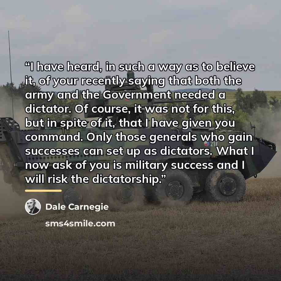 “I have heard, in such a way as to believe it, of your recently saying that both the army and the Government needed a dictator. Of course, it was not for this, but in spite of it, that I have given you command. Only those generals who gain successes can set up as dictators. What I now ask of you is…” quote by Dale Carnegie