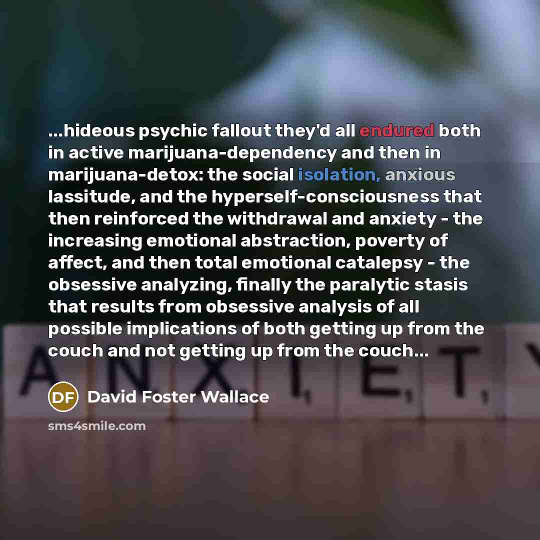 “...hideous psychic fallout they'd all endured both in active marijuana-dependency and then in marijuana-detox: the social isolation, anxious lassitude, and the hyperself-consciousness that then reinforced the withdrawal and anxiety - the increasing emotional abstraction, poverty of affect, and…” quote by David Foster Wallace