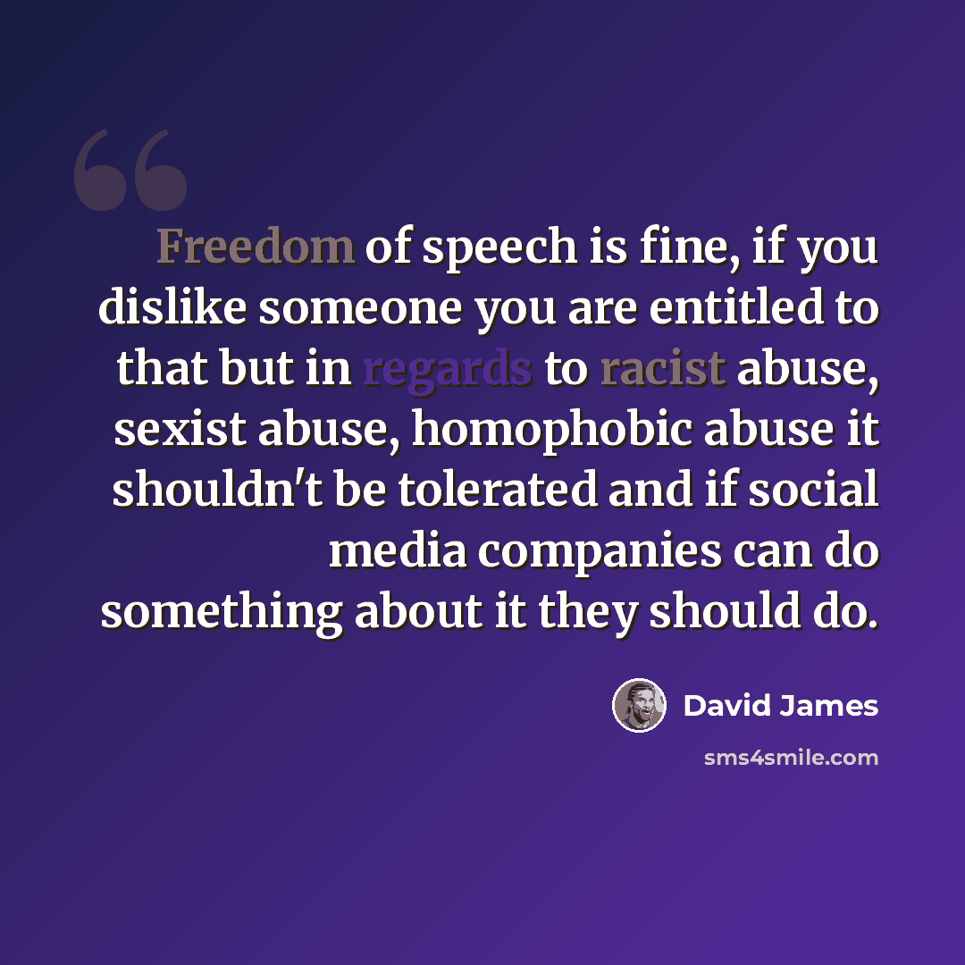 “Freedom of speech is fine, if you dislike someone you are entitled to that but in regards to racist abuse, sexist abuse, homophobic abuse it shouldn't be tolerated and if social media companies can do something about it they should do.” quote by David James