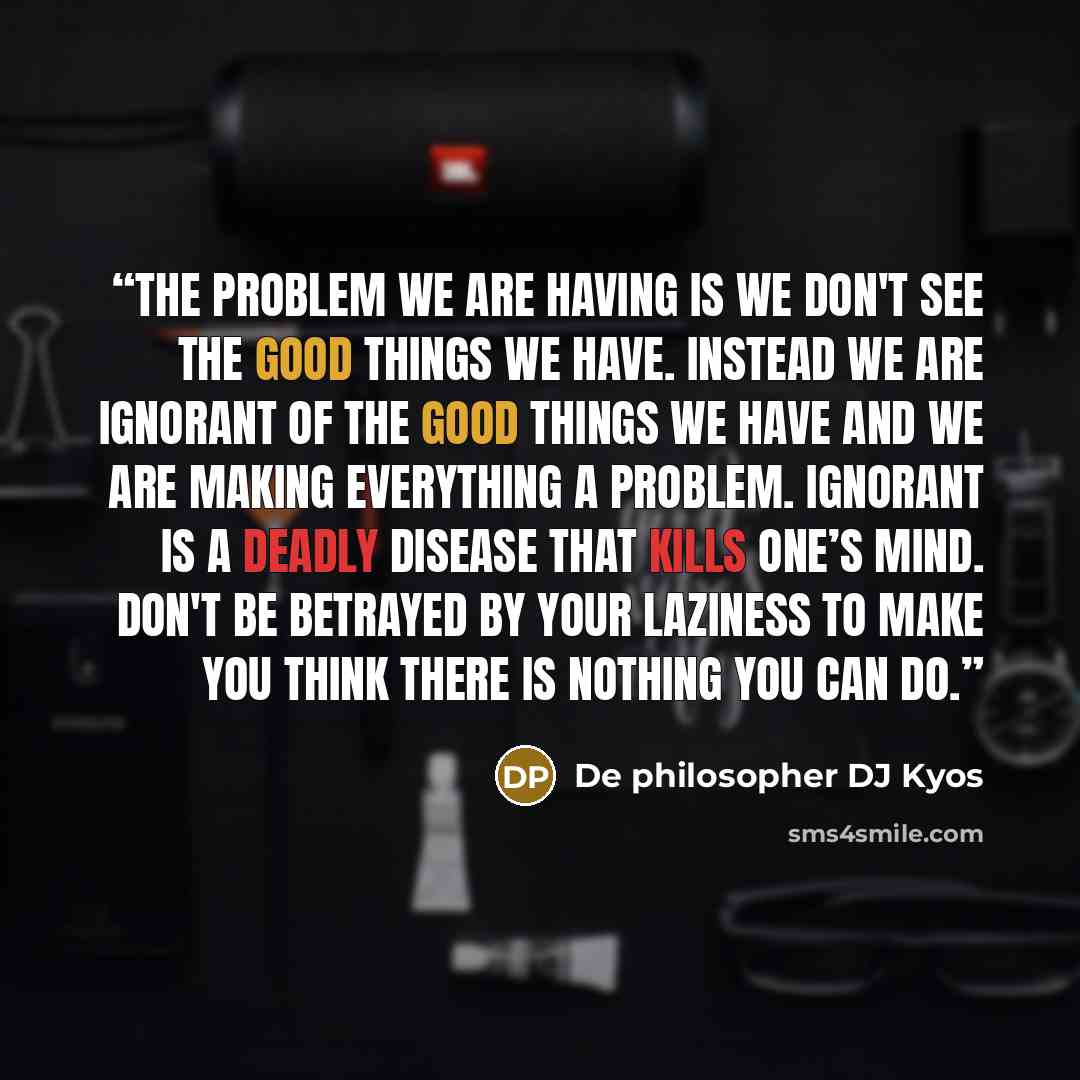 “The problem we are having is we don't see the good things we have. Instead we are ignorant of the good things we have and we are making everything a problem. Ignorant is a deadly disease that kills one’s mind. Don't be betrayed by your laziness to make you think there is nothing you can do.” quote by De philosopher DJ Kyos