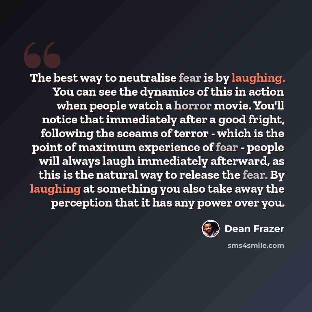 “The best way to neutralise fear is by laughing. You can see the dynamics of this in action when people watch a horror movie. You'll notice that immediately after a good fright, following the sceams of terror - which is the point of maximum experience of fear - people will always laugh immediately…” quote by Dean Frazer