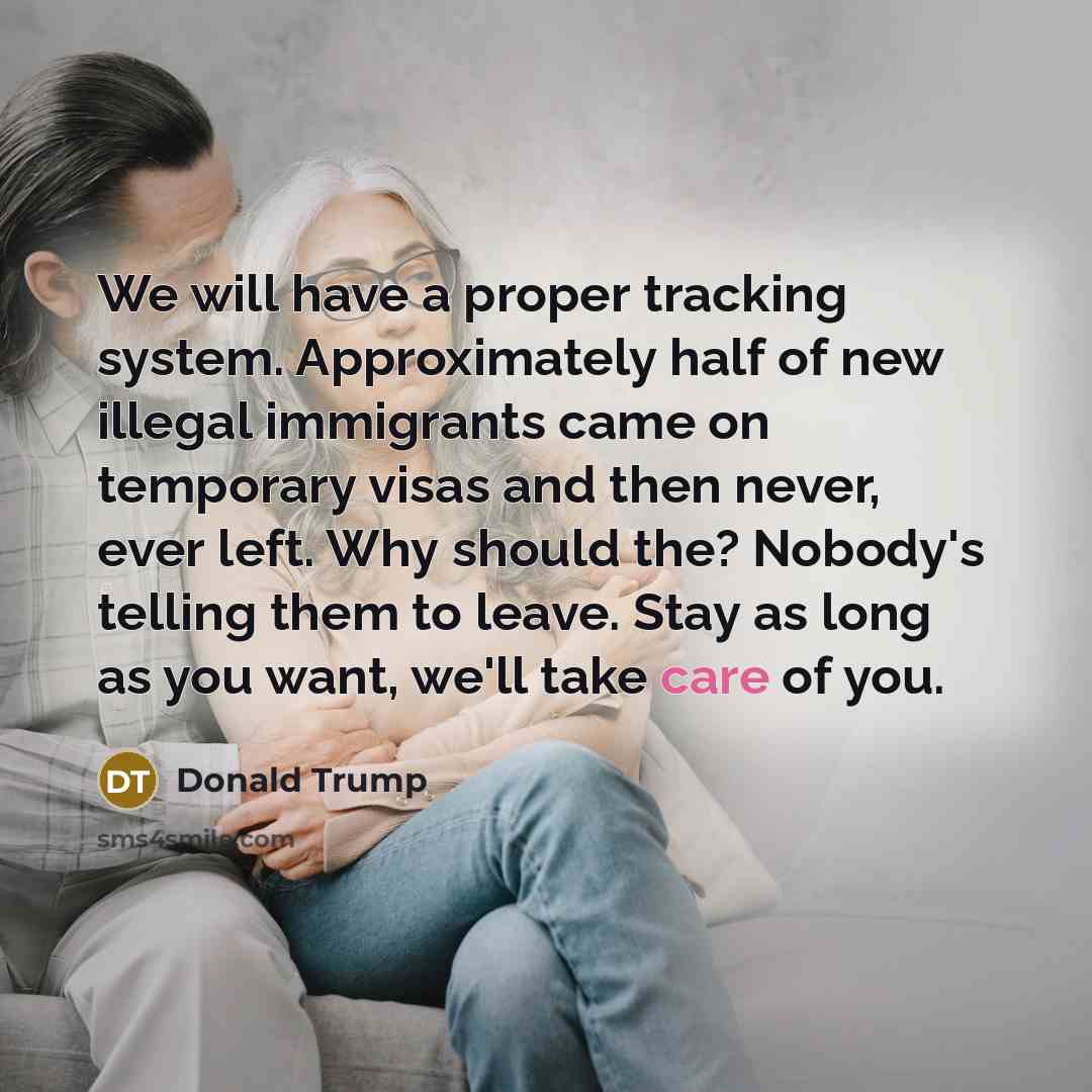 “We will have a proper tracking system. Approximately half of new illegal immigrants came on temporary visas and then never, ever left. Why should the? Nobody's telling them to leave. Stay as long as you want, we'll take care of you.” quote by Donald Trump
