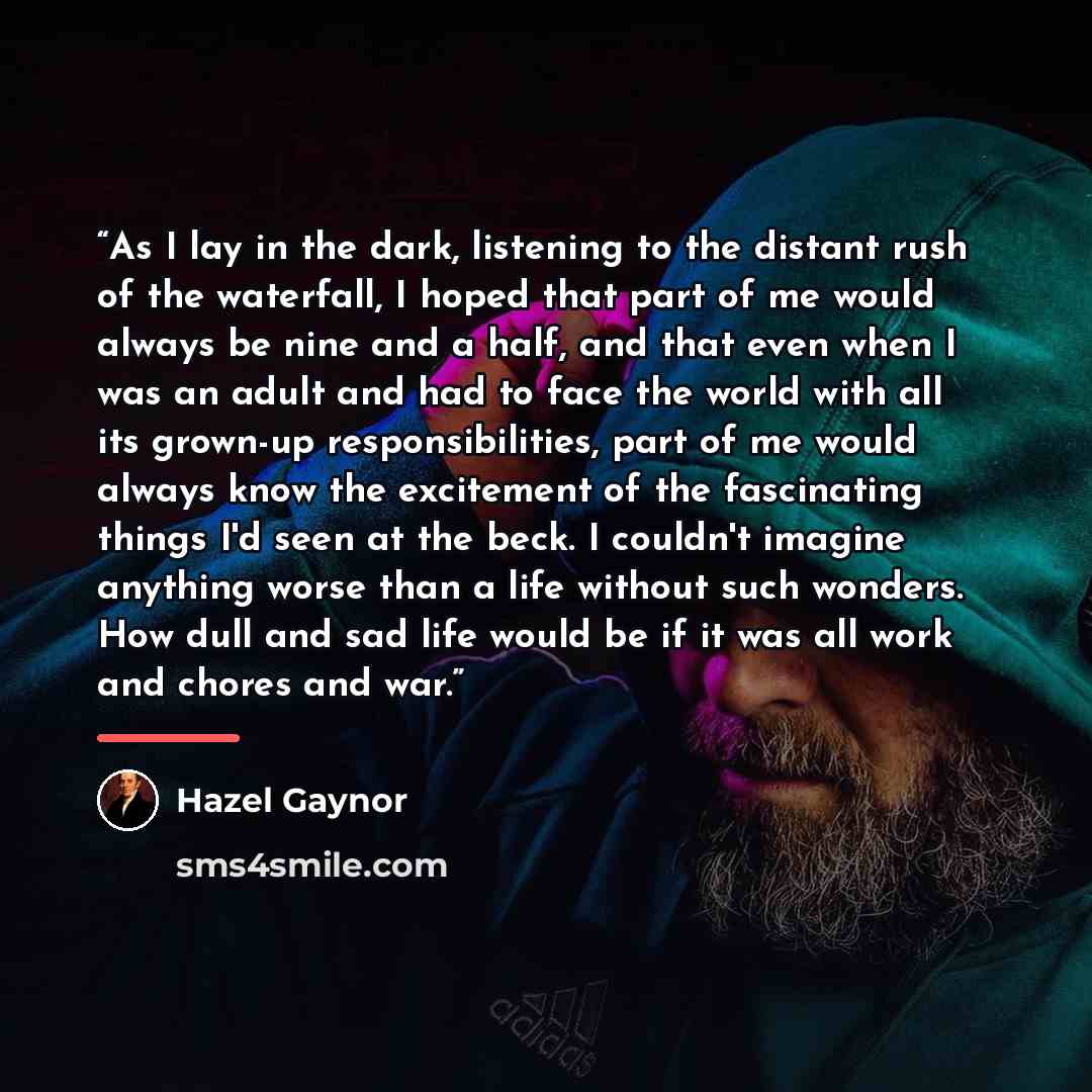 “As I lay in the dark, listening to the distant rush of the waterfall, I hoped that part of me would always be nine and a half, and that even when I was an adult and had to face the world with all its grown-up responsibilities, part of me would always know the excitement of the fascinating things…” quote by Hazel Gaynor