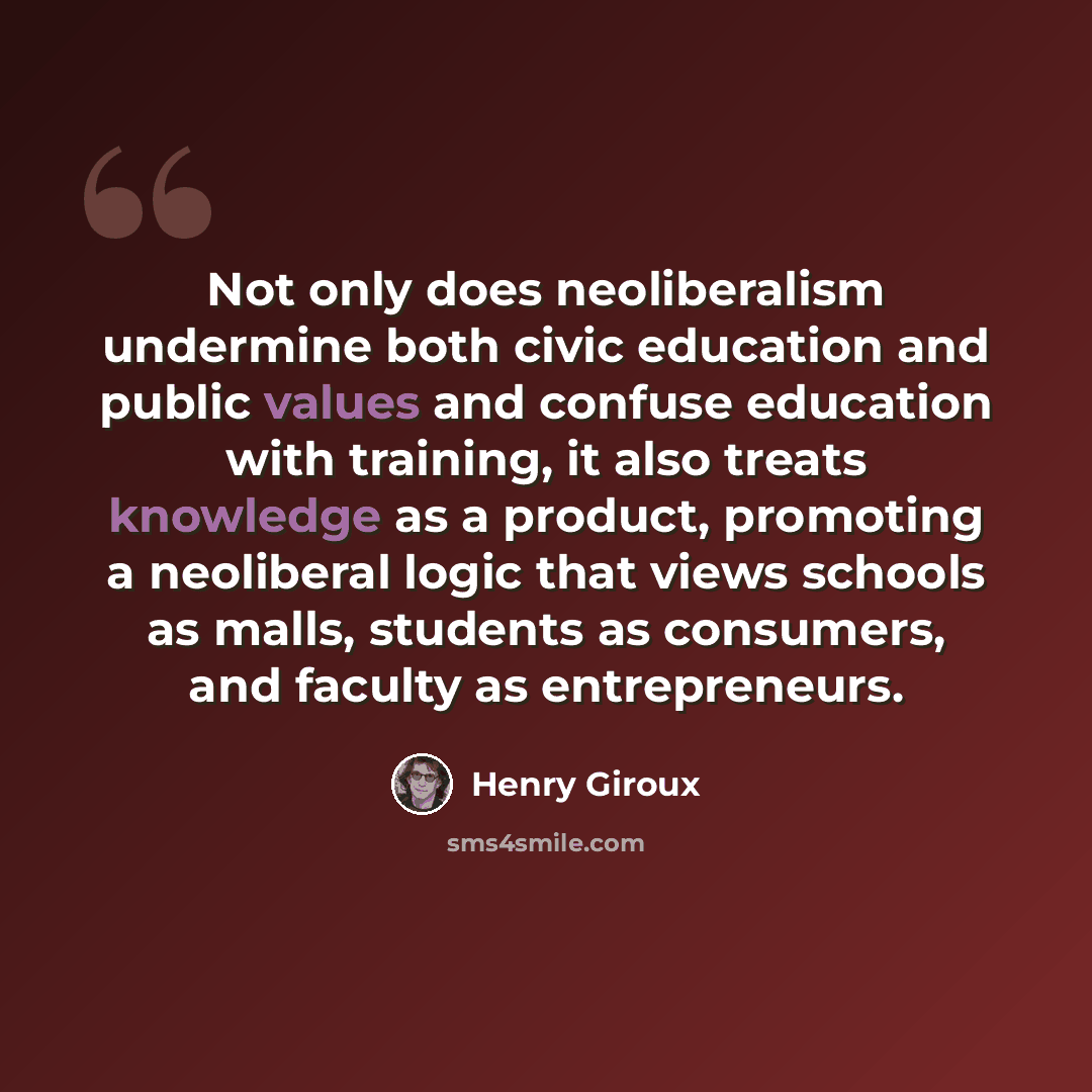 “Not only does neoliberalism undermine both civic education and public values and confuse education with training, it also treats knowledge as a product, promoting a neoliberal logic that views schools as malls, students as consumers, and faculty as entrepreneurs.” quote by Henry Giroux