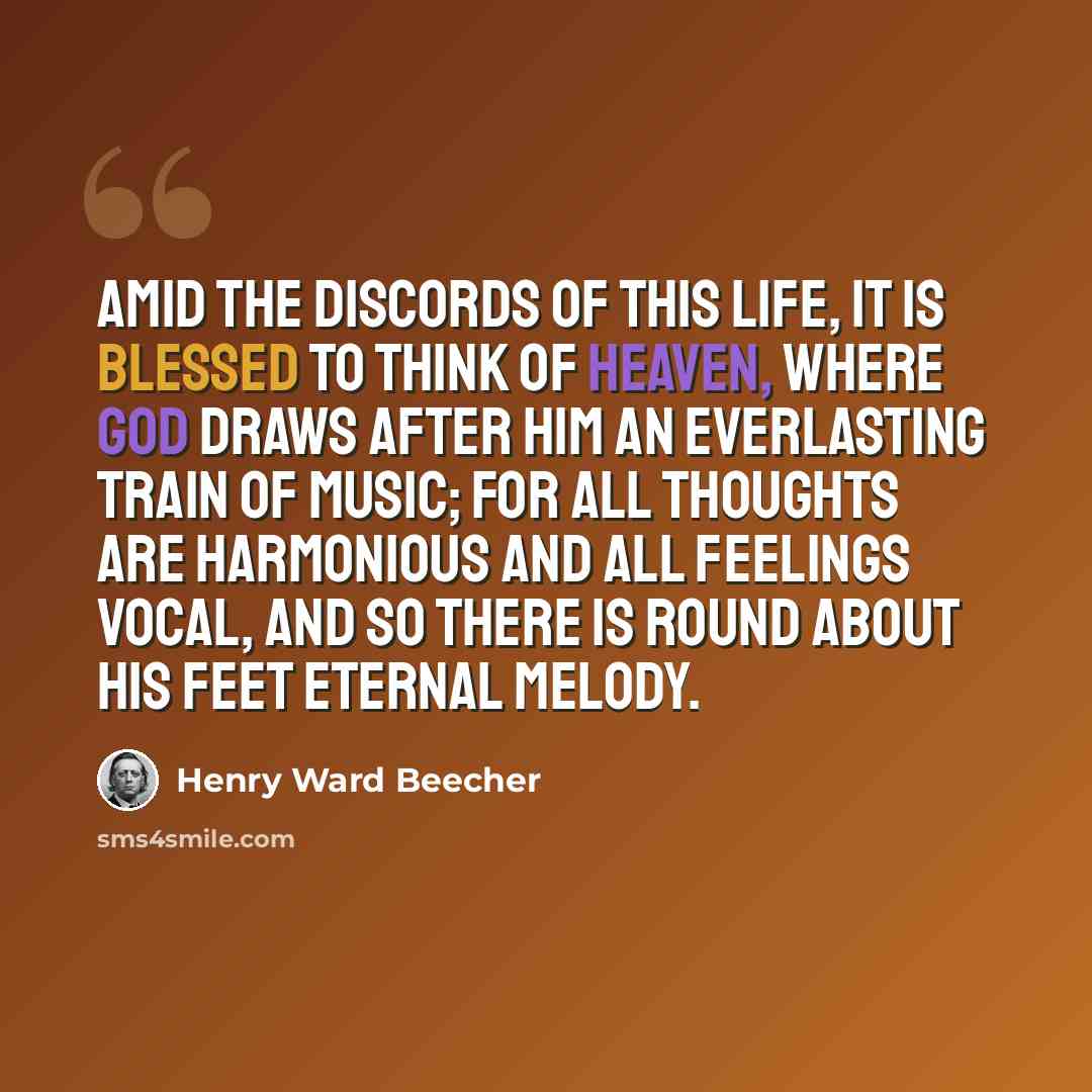 “Amid the discords of this life, it is blessed to think of heaven, where God draws after him an everlasting train of music; for all thoughts are harmonious and all feelings vocal, and so there is round about his feet eternal melody.” quote by Henry Ward Beecher