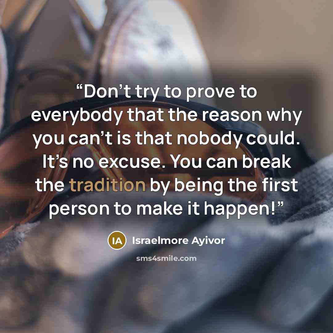 “Don’t try to prove to everybody that the reason why you can’t is that nobody could. It’s no excuse. You can break the tradition by being the first person to make it happen!” quote by Israelmore Ayivor