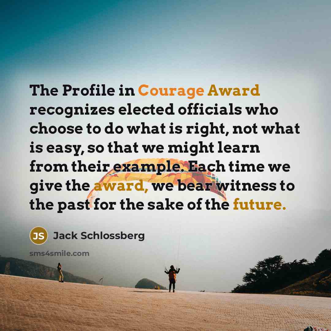 “The Profile in Courage Award recognizes elected officials who choose to do what is right, not what is easy, so that we might learn from their example. Each time we give the award, we bear witness to the past for the sake of the future.” quote by Jack Schlossberg