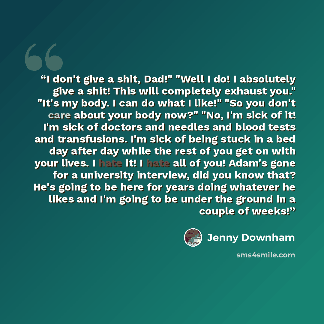 “I don't give a shit, Dad!" "Well I do! I absolutely give a shit! This will completely exhaust you." "It's my body. I can do what I like!" "So you don't care about your body now?" "No, I'm sick of it! I'm sick of doctors and needles and blood tests and transfusions. I'm sick of being stuck in a bed…” quote by Jenny Downham
