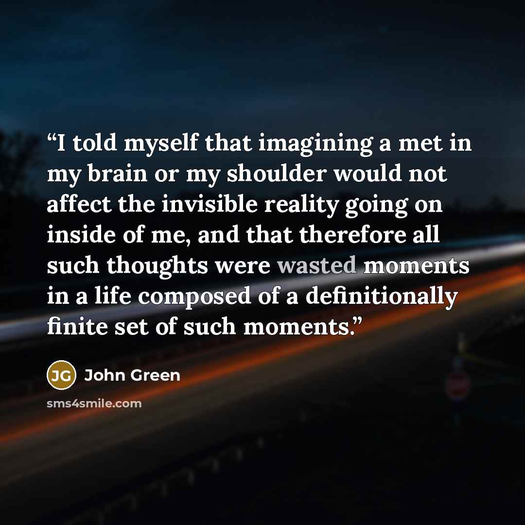 “I told myself that imagining a met in my brain or my shoulder would not affect the invisible reality going on inside of me, and that therefore all such thoughts were wasted moments in a life composed of a definitionally finite set of such moments.” quote by John Green
