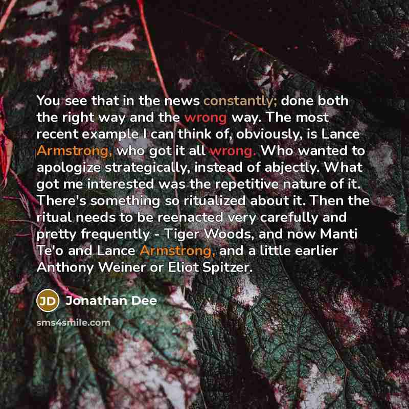 “You see that in the news constantly; done both the right way and the wrong way. The most recent example I can think of, obviously, is Lance Armstrong, who got it all wrong. Who wanted to apologize strategically, instead of abjectly. What got me interested was the repetitive nature of it. There's…” quote by Jonathan Dee