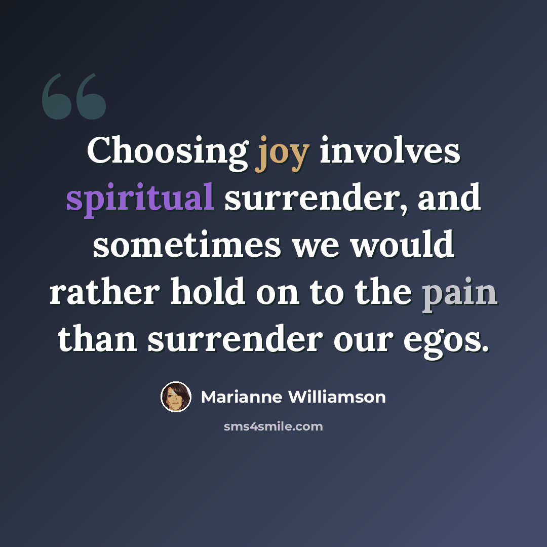 “Choosing joy involves spiritual surrender, and sometimes we would rather hold on to the pain than surrender our egos.” quote by Marianne Williamson