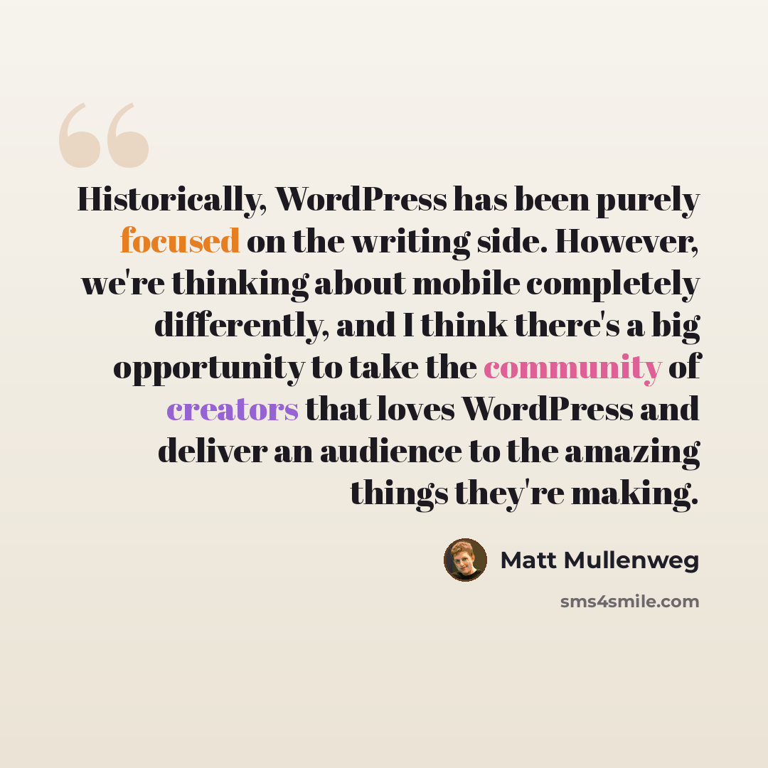 “Historically, WordPress has been purely focused on the writing side. However, we're thinking about mobile completely differently, and I think there's a big opportunity to take the community of creators that loves WordPress and deliver an audience to the amazing things they're making.” quote by Matt Mullenweg