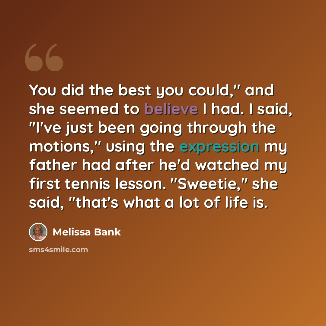 “You did the best you could," and she seemed to believe I had. I said, "I've just been going through the motions," using the expression my father had after he'd watched my first tennis lesson. "Sweetie," she said, "that's what a lot of life is.” quote by Melissa Bank