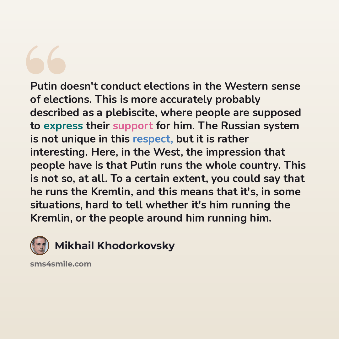 “Putin doesn't conduct elections in the Western sense of elections. This is more accurately probably described as a plebiscite, where people are supposed to express their support for him. The Russian system is not unique in this respect, but it is rather interesting. Here, in the West, the…” quote by Mikhail Khodorkovsky