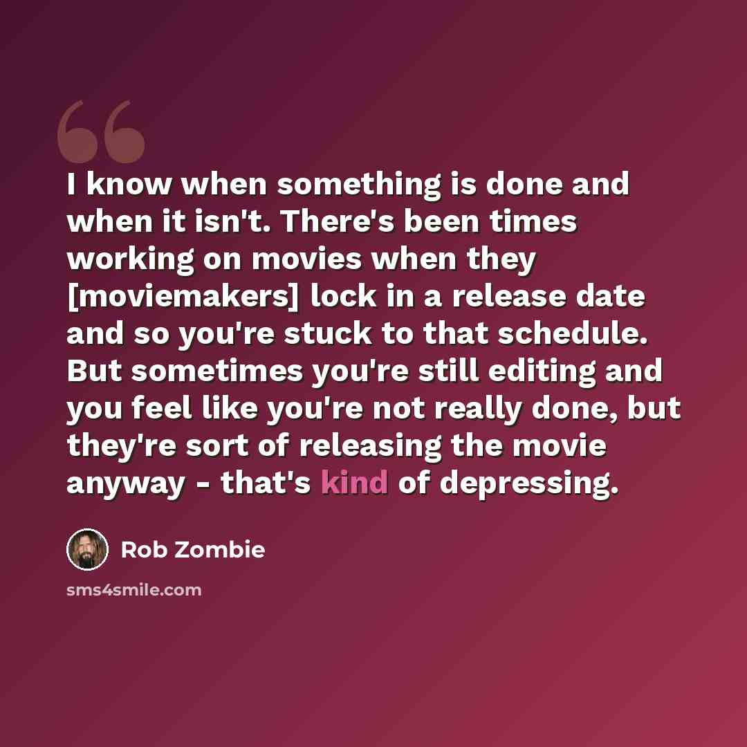 “I know when something is done and when it isn't. There's been times working on movies when they [moviemakers] lock in a release date and so you're stuck to that schedule. But sometimes you're still editing and you feel like you're not really done, but they're sort of releasing the movie anyway…” quote by Rob Zombie