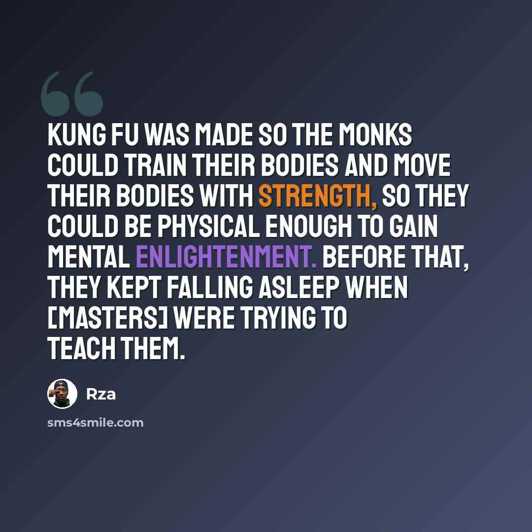 “Kung fu was made so the monks could train their bodies and move their bodies with strength, so they could be physical enough to gain mental enlightenment. Before that, they kept falling asleep when [masters] were trying to teach them.” quote by RZA