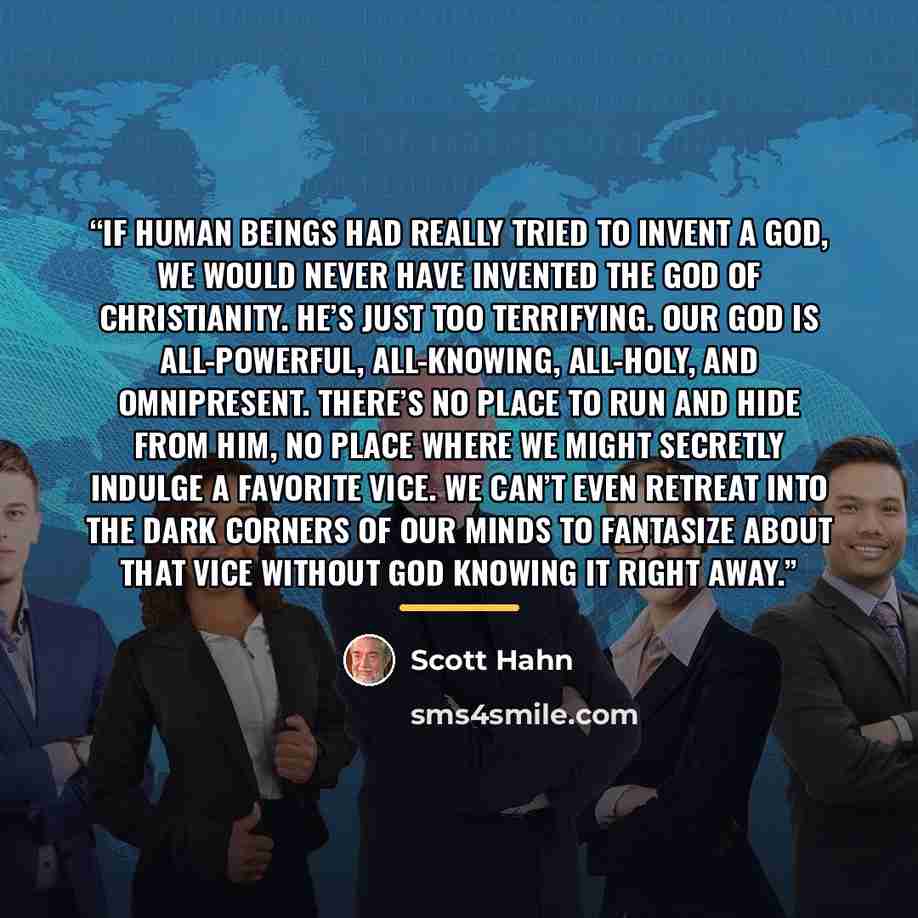 “If human beings had really tried to invent a god, we would never have invented the God of Christianity. He’s just too terrifying. Our God is all-powerful, all-knowing, all-holy, and omnipresent. There’s no place to run and hide from Him, no place where we might secretly indulge a favorite vice. We…” quote by Scott Hahn