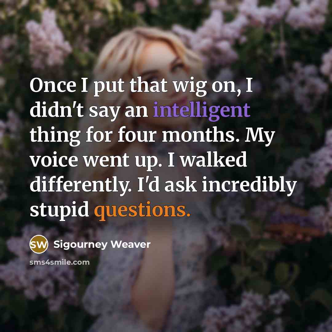 “Once I put that wig on, I didn't say an intelligent thing for four months. My voice went up. I walked differently. I'd ask incredibly stupid questions.” quote by Sigourney Weaver