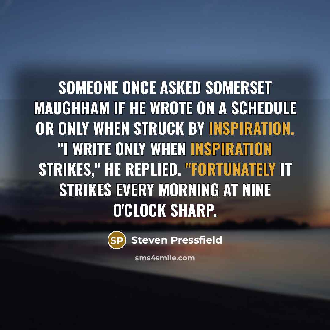 “Someone once asked Somerset Maughham if he wrote on a schedule or only when struck by inspiration. "I write only when inspiration strikes," he replied. "Fortunately it strikes every morning at nine o'clock sharp.” quote by Steven Pressfield
