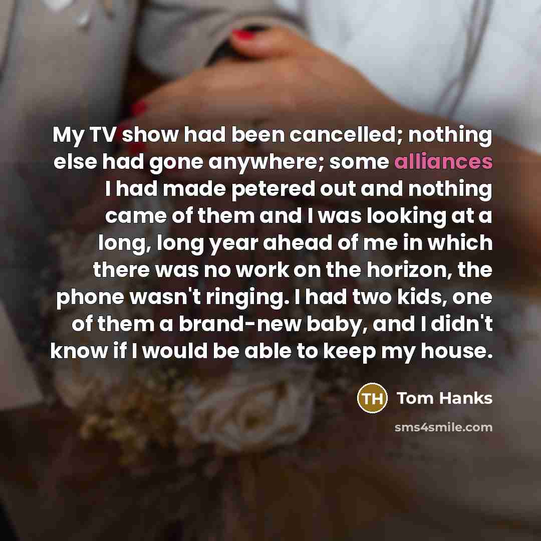 “My TV show had been cancelled; nothing else had gone anywhere; some alliances I had made petered out and nothing came of them and I was looking at a long, long year ahead of me in which there was no work on the horizon, the phone wasn't ringing. I had two kids, one of them a brand-new baby, and I…” quote by Tom Hanks