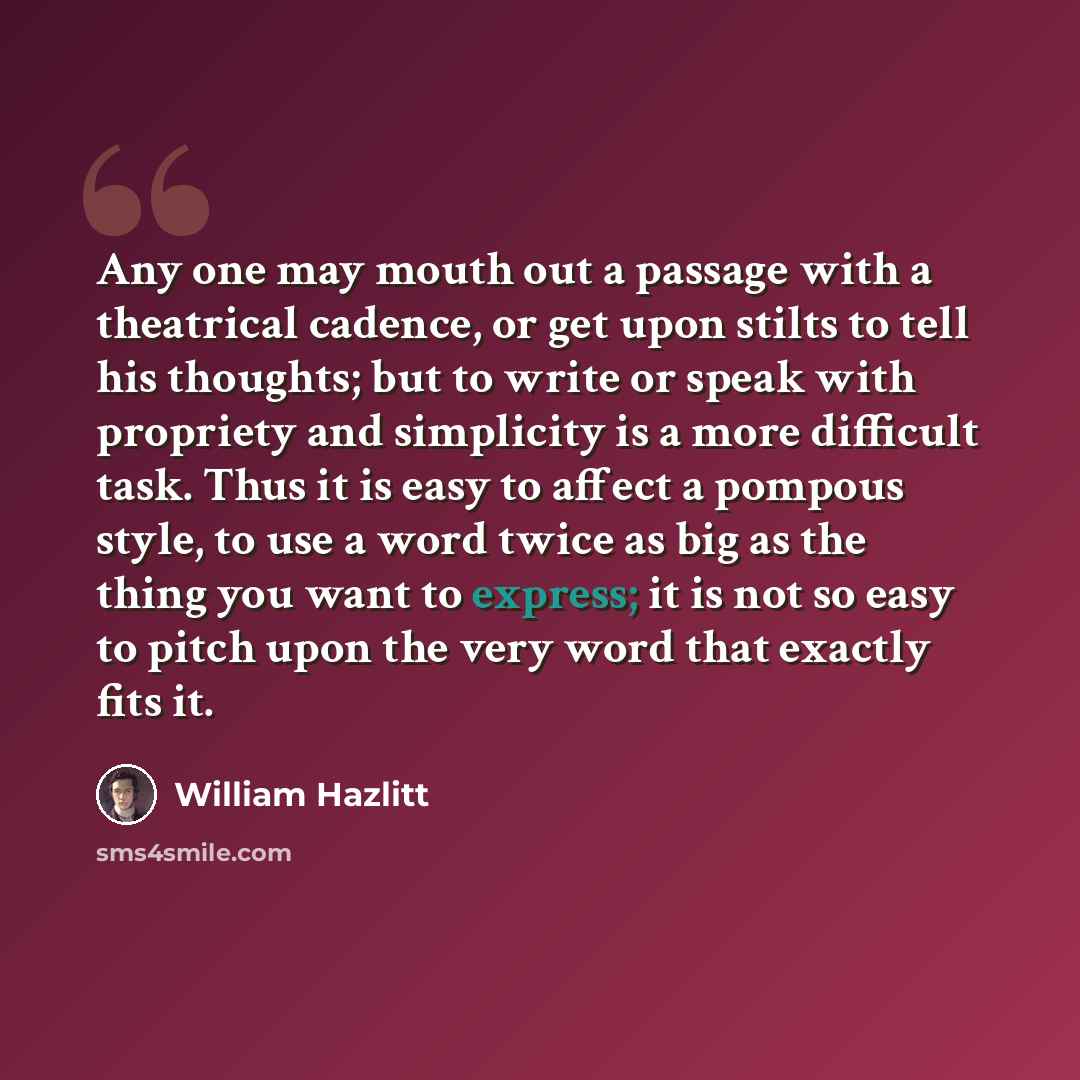 “Any one may mouth out a passage with a theatrical cadence, or get upon stilts to tell his thoughts; but to write or speak with propriety and simplicity is a more difficult task. Thus it is easy to affect a pompous style, to use a word twice as big as the thing you want to express; it is not so…” quote by William Hazlitt