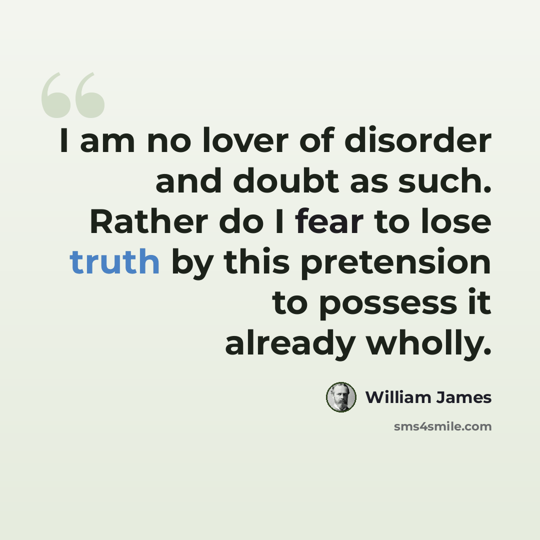 “I am no lover of disorder and doubt as such. Rather do I fear to lose truth by this pretension to possess it already wholly.” quote by William James