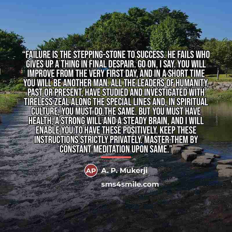 “Failure is the stepping-stone to Success. He fails who gives up a thing in final despair. Go on, I say. You will improve from the very first day, and in a short time you will be another man. All the leaders of humanity, past or present, have studied and investigated with tireless zeal along the…” quote by A. P. Mukerji