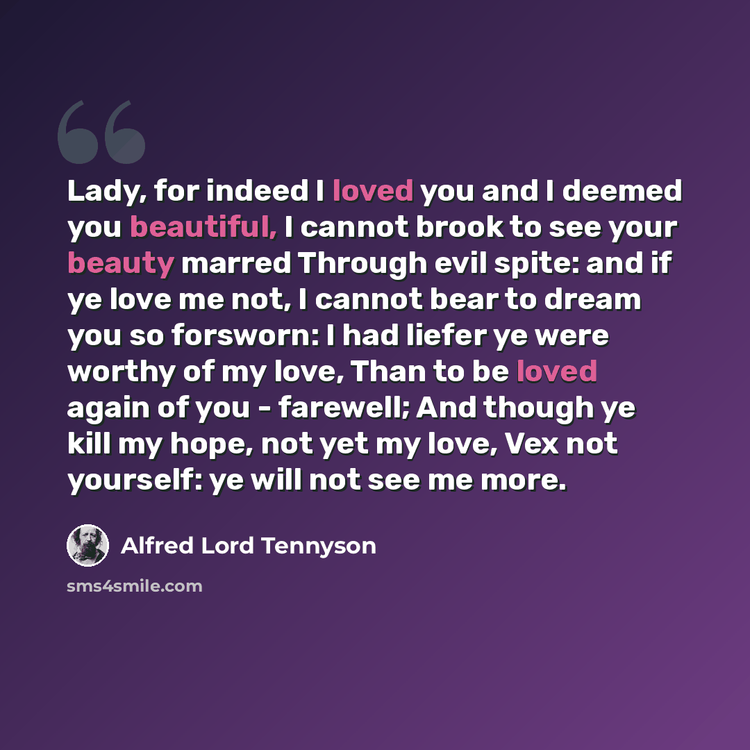 “Lady, for indeed I loved you and I deemed you beautiful, I cannot brook to see your beauty marred Through evil spite: and if ye love me not, I cannot bear to dream you so forsworn: I had liefer ye were worthy of my love, Than to be loved again of you - farewell; And though ye kill my hope, not yet…” quote by Alfred Lord Tennyson