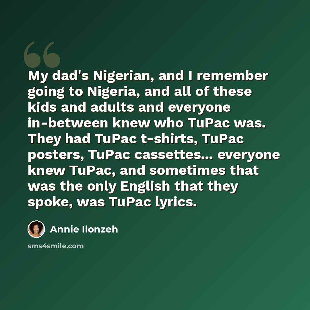 “My dad's Nigerian, and I remember going to Nigeria, and all of these kids and adults and everyone in-between knew who TuPac was. They had TuPac t-shirts, TuPac posters, TuPac cassettes... everyone knew TuPac, and sometimes that was the only English that they spoke, was TuPac lyrics.” quote by Annie Ilonzeh