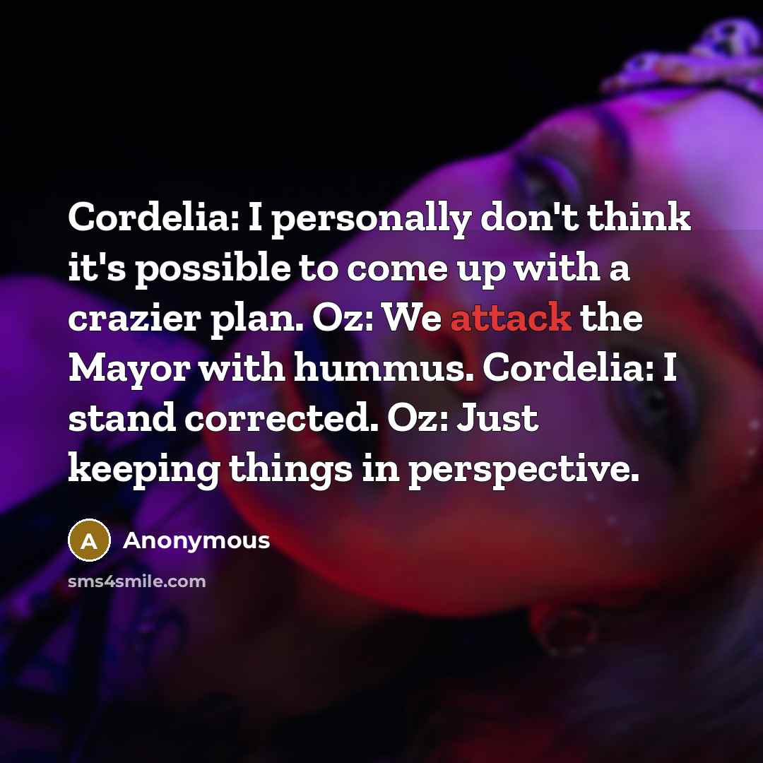 “Cordelia: I personally don't think it's possible to come up with a crazier plan. Oz: We attack the Mayor with hummus. Cordelia: I stand corrected. Oz: Just keeping things in perspective.” quote by Anonymous