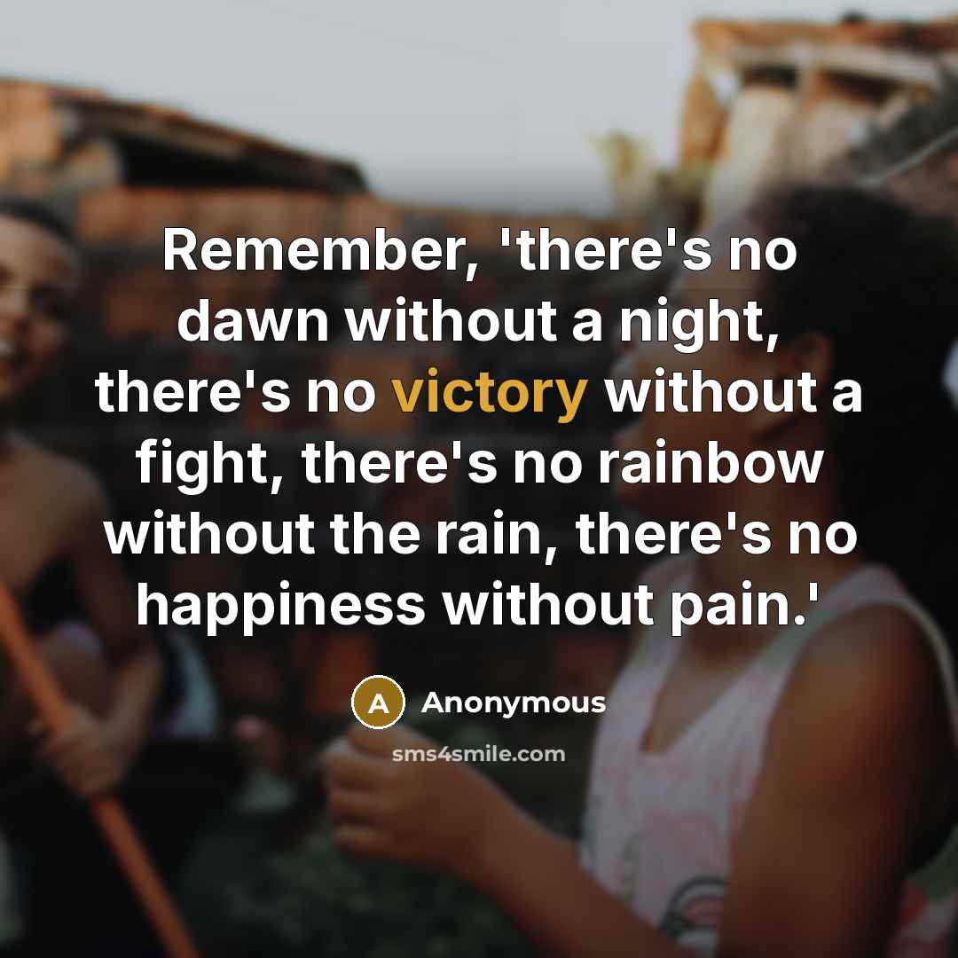 “Remember, 'there's no dawn without a night, there's no victory without a fight, there's no rainbow without the rain, there's no happiness without pain.'” quote by Anonymous
