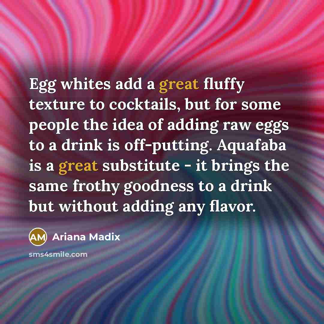 “Egg whites add a great fluffy texture to cocktails, but for some people the idea of adding raw eggs to a drink is off-putting. Aquafaba is a great substitute - it brings the same frothy goodness to a drink but without adding any flavor.” quote by Ariana Madix