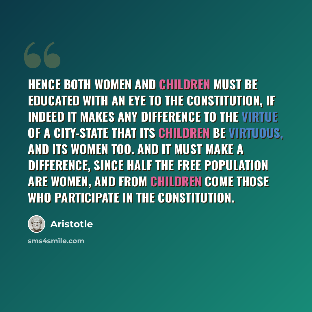 “Hence both women and children must be educated with an eye to the constitution, if indeed it makes any difference to the virtue of a city-state that its children be virtuous, and its women too. And it must make a difference, since half the free population are women, and from children come those…” quote by Aristotle