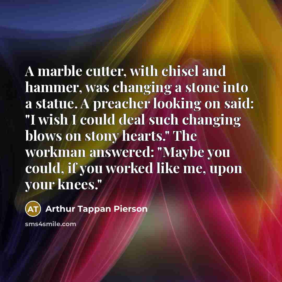 “A marble cutter, with chisel and hammer, was changing a stone into a statue. A preacher looking on said: "I wish I could deal such changing blows on stony hearts." The workman answered: "Maybe you could, if you worked like me, upon your knees."” quote by Arthur Tappan Pierson