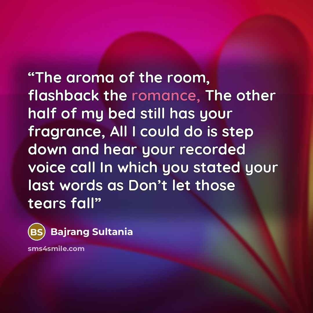 “The aroma of the room, flashback the romance, The other half of my bed still has your fragrance, All I could do is step down and hear your recorded voice call In which you stated your last words as Don’t let those tears fall” quote by Bajrang Sultania