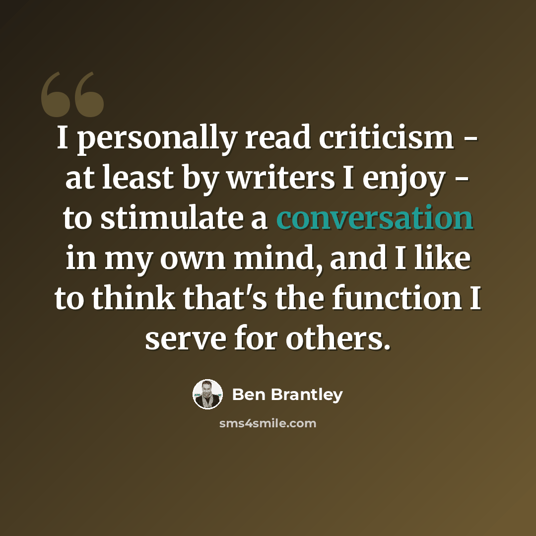 “I personally read criticism - at least by writers I enjoy - to stimulate a conversation in my own mind, and I like to think that's the function I serve for others.” quote by Ben Brantley