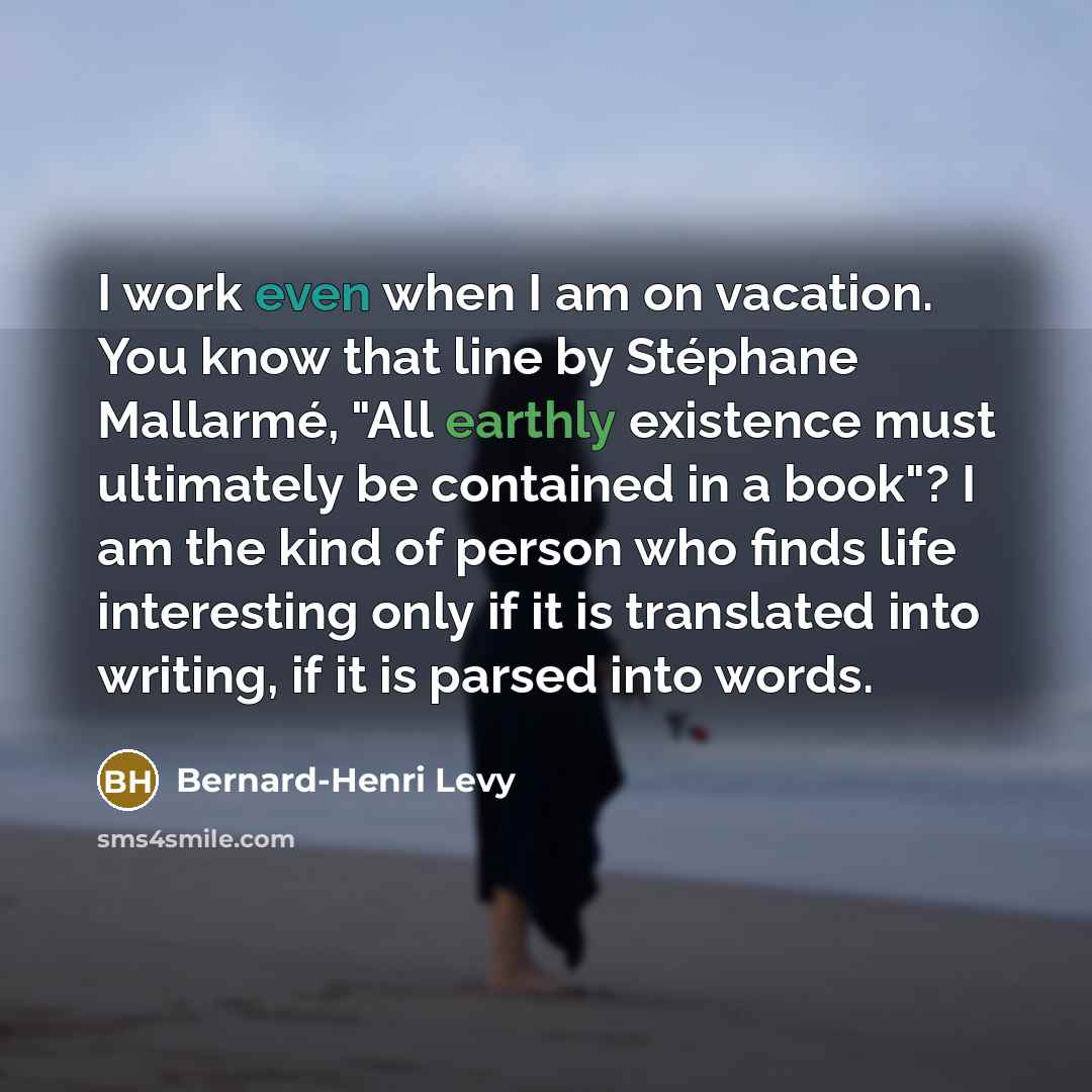 “I work even when I am on vacation. You know that line by Stéphane Mallarmé, "All earthly existence must ultimately be contained in a book"? I am the kind of person who finds life interesting only if it is translated into writing, if it is parsed into words.” quote by Bernard-Henri Levy