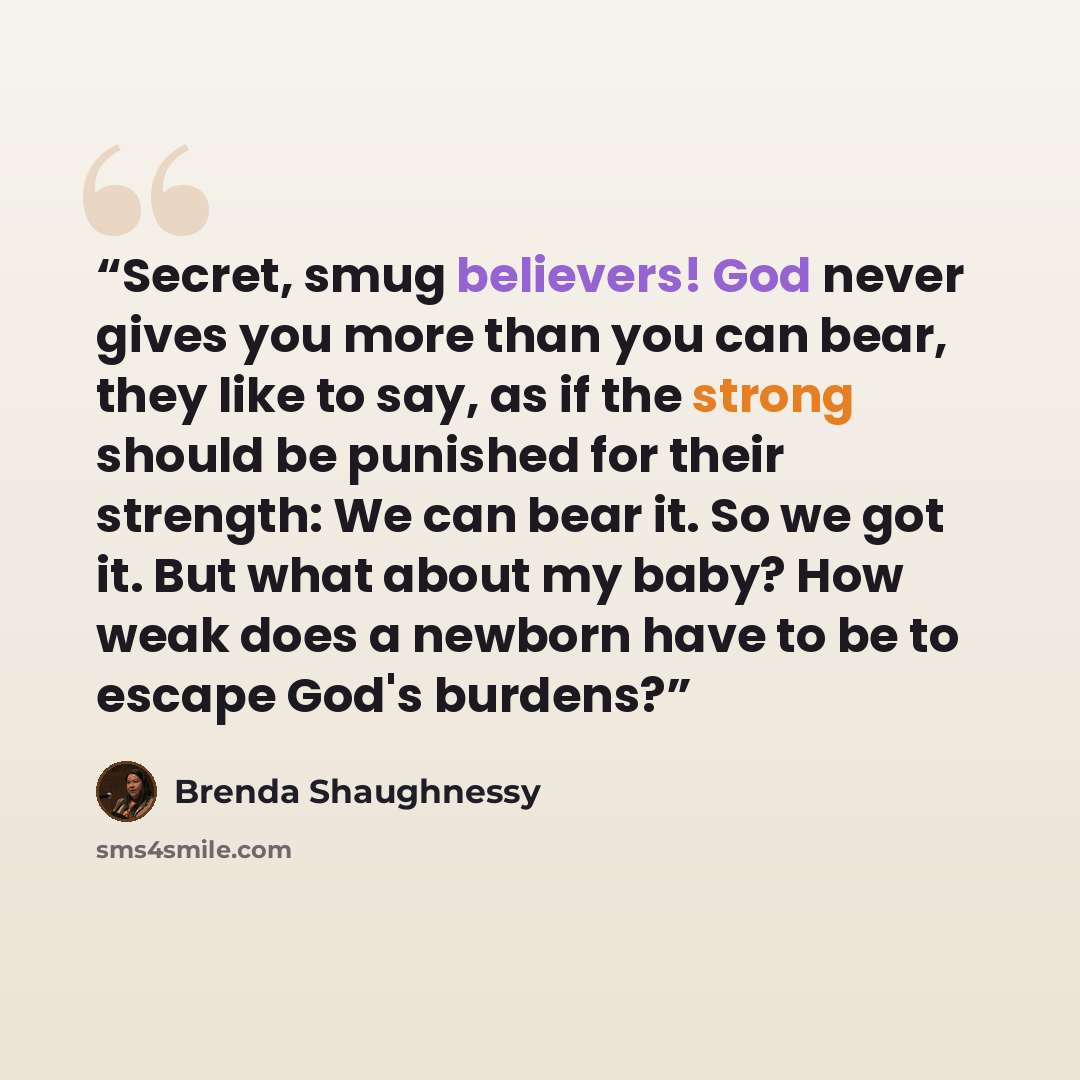 “Secret, smug believers! God never gives you more than you can bear, they like to say, as if the strong should be punished for their strength: We can bear it. So we got it. But what about my baby? How weak does a newborn have to be to escape God's burdens?” quote by Brenda Shaughnessy