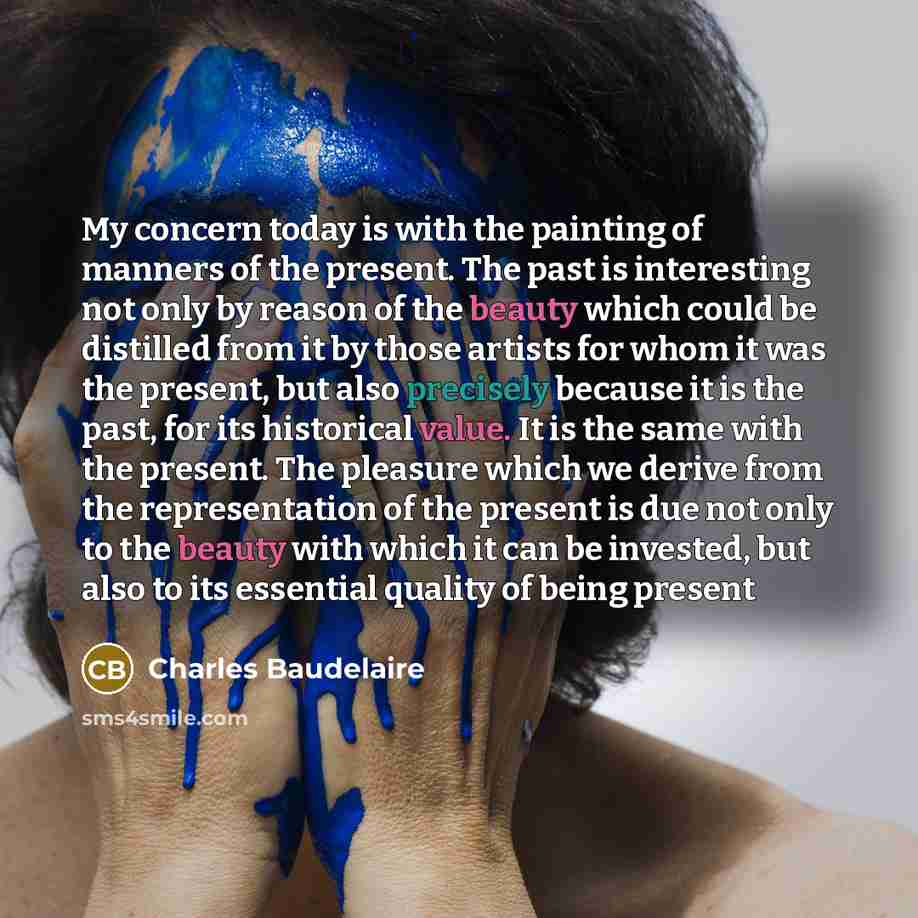 “My concern today is with the painting of manners of the present. The past is interesting not only by reason of the beauty which could be distilled from it by those artists for whom it was the present, but also precisely because it is the past, for its historical value. It is the same with the…” quote by Charles Baudelaire