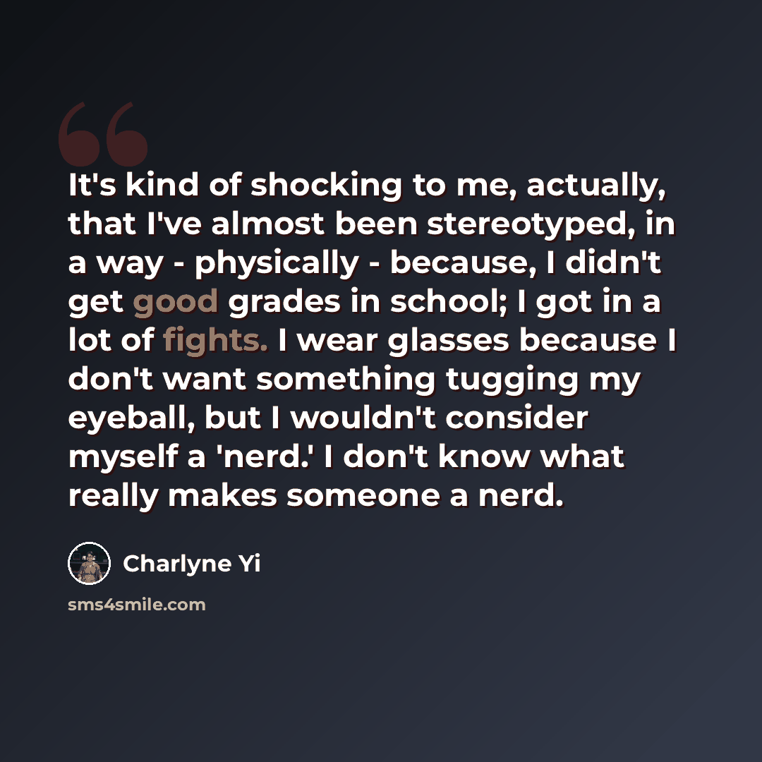 “It's kind of shocking to me, actually, that I've almost been stereotyped, in a way - physically - because, I didn't get good grades in school; I got in a lot of fights. I wear glasses because I don't want something tugging my eyeball, but I wouldn't consider myself a 'nerd.' I don't know what…” quote by Charlyne Yi